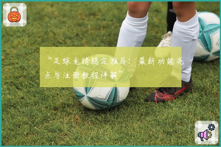 “足球竞猜稳定推荐：最新功能亮点与注册教程详解”