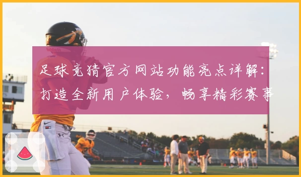足球竞猜官方网站功能亮点详解：打造全新用户体验，畅享精彩赛事分析与互动
