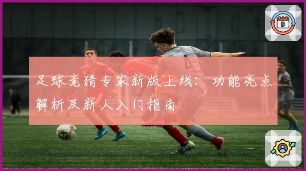 足球竞猜专家新版上线：功能亮点解析及新人入门指南