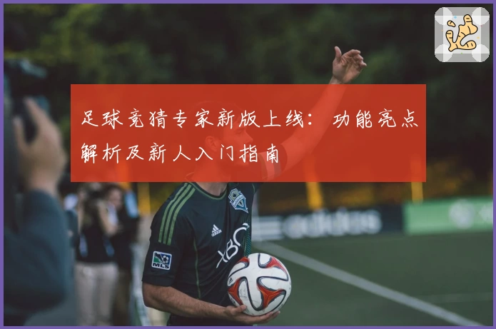 足球竞猜专家新版上线：功能亮点解析及新人入门指南
