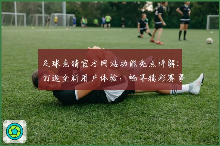 足球竞猜官方网站功能亮点详解：打造全新用户体验，畅享精彩赛事分析与互动