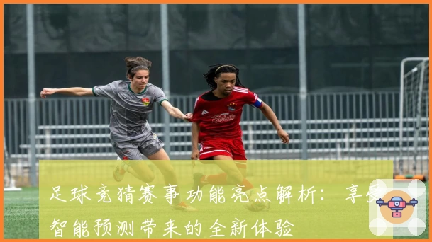 足球竞猜赛事功能亮点解析：享受智能预测带来的全新体验